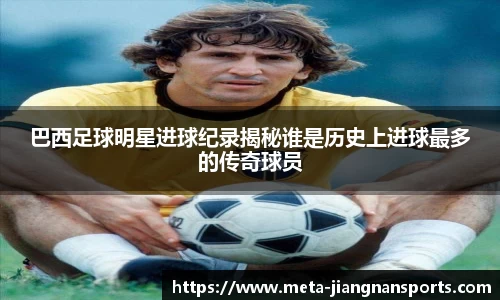巴西足球明星进球纪录揭秘谁是历史上进球最多的传奇球员